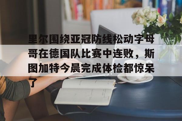 yabo sports-里尔围绕亚冠防线松动字母哥在德国队比赛中连败，斯图加特今晨完成体检都惊呆了的简单介绍-yabo sports